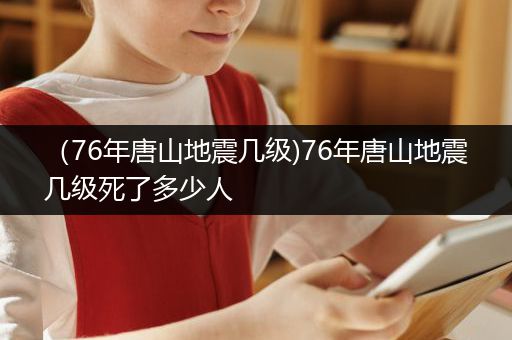 （76年唐山地震几级)76年唐山地震几级死了多少人